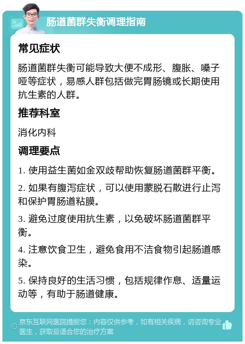 肠道菌群失衡调理指南 常见症状 肠道菌群失衡可能导致大便不成形、腹胀、嗓子哑等症状，易感人群包括做完胃肠镜或长期使用抗生素的人群。 推荐科室 消化内科 调理要点 1. 使用益生菌如金双歧帮助恢复肠道菌群平衡。 2. 如果有腹泻症状，可以使用蒙脱石散进行止泻和保护胃肠道粘膜。 3. 避免过度使用抗生素，以免破坏肠道菌群平衡。 4. 注意饮食卫生，避免食用不洁食物引起肠道感染。 5. 保持良好的生活习惯，包括规律作息、适量运动等，有助于肠道健康。