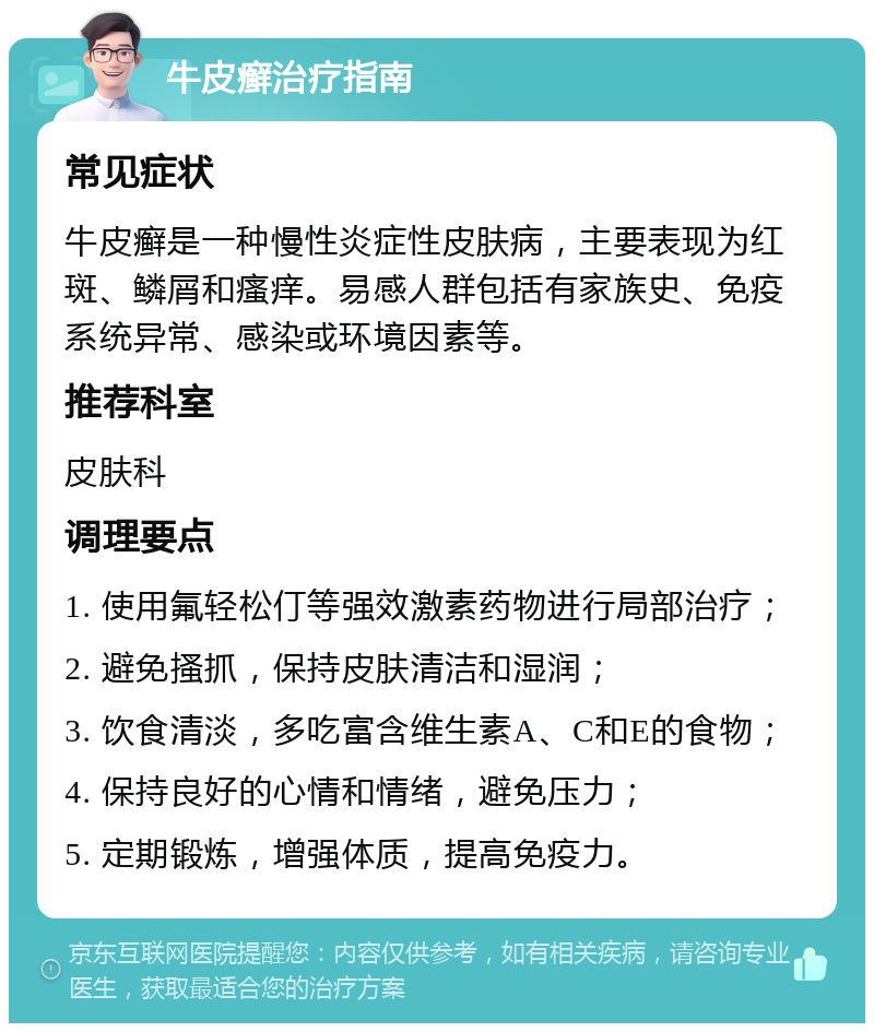 牛皮癣治疗指南 常见症状 牛皮癣是一种慢性炎症性皮肤病，主要表现为红斑、鳞屑和瘙痒。易感人群包括有家族史、免疫系统异常、感染或环境因素等。 推荐科室 皮肤科 调理要点 1. 使用氟轻松仃等强效激素药物进行局部治疗； 2. 避免搔抓，保持皮肤清洁和湿润； 3. 饮食清淡，多吃富含维生素A、C和E的食物； 4. 保持良好的心情和情绪，避免压力； 5. 定期锻炼，增强体质，提高免疫力。