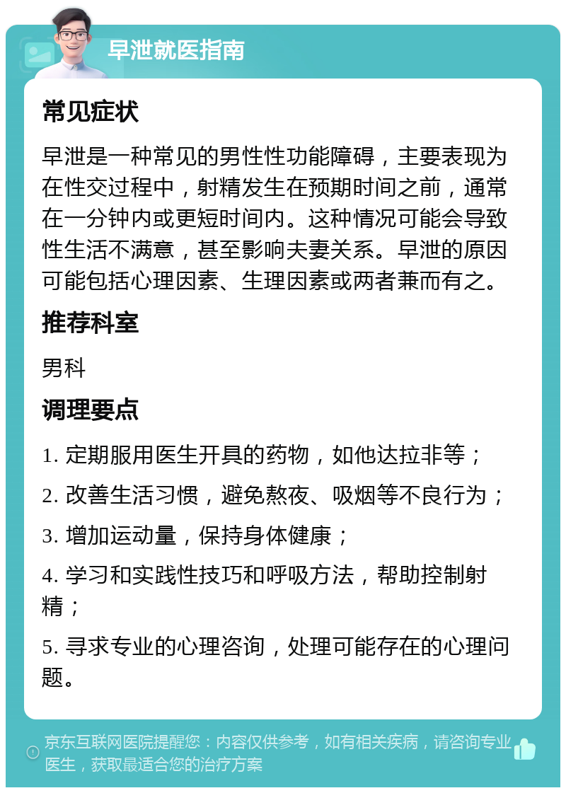 早泄就医指南 常见症状 早泄是一种常见的男性性功能障碍，主要表现为在性交过程中，射精发生在预期时间之前，通常在一分钟内或更短时间内。这种情况可能会导致性生活不满意，甚至影响夫妻关系。早泄的原因可能包括心理因素、生理因素或两者兼而有之。 推荐科室 男科 调理要点 1. 定期服用医生开具的药物，如他达拉非等； 2. 改善生活习惯，避免熬夜、吸烟等不良行为； 3. 增加运动量，保持身体健康； 4. 学习和实践性技巧和呼吸方法，帮助控制射精； 5. 寻求专业的心理咨询，处理可能存在的心理问题。