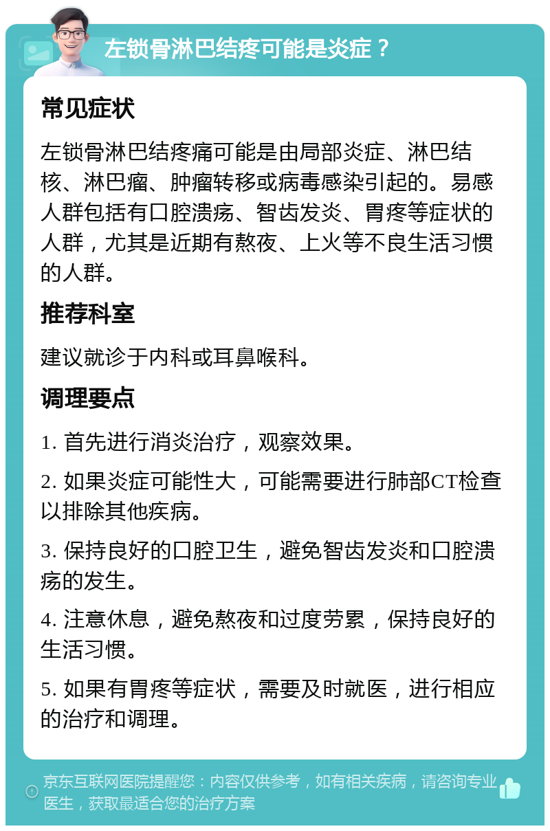 左锁骨淋巴结疼可能是炎症？ 常见症状 左锁骨淋巴结疼痛可能是由局部炎症、淋巴结核、淋巴瘤、肿瘤转移或病毒感染引起的。易感人群包括有口腔溃疡、智齿发炎、胃疼等症状的人群，尤其是近期有熬夜、上火等不良生活习惯的人群。 推荐科室 建议就诊于内科或耳鼻喉科。 调理要点 1. 首先进行消炎治疗，观察效果。 2. 如果炎症可能性大，可能需要进行肺部CT检查以排除其他疾病。 3. 保持良好的口腔卫生，避免智齿发炎和口腔溃疡的发生。 4. 注意休息，避免熬夜和过度劳累，保持良好的生活习惯。 5. 如果有胃疼等症状，需要及时就医，进行相应的治疗和调理。