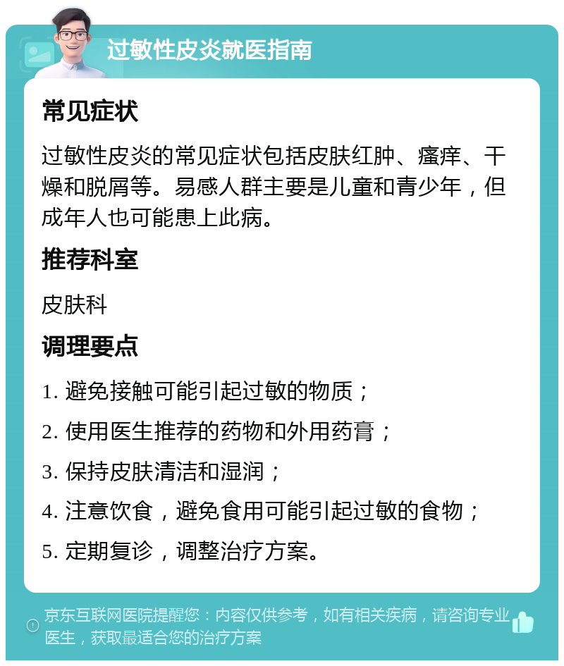 过敏性皮炎就医指南 常见症状 过敏性皮炎的常见症状包括皮肤红肿、瘙痒、干燥和脱屑等。易感人群主要是儿童和青少年，但成年人也可能患上此病。 推荐科室 皮肤科 调理要点 1. 避免接触可能引起过敏的物质； 2. 使用医生推荐的药物和外用药膏； 3. 保持皮肤清洁和湿润； 4. 注意饮食，避免食用可能引起过敏的食物； 5. 定期复诊，调整治疗方案。