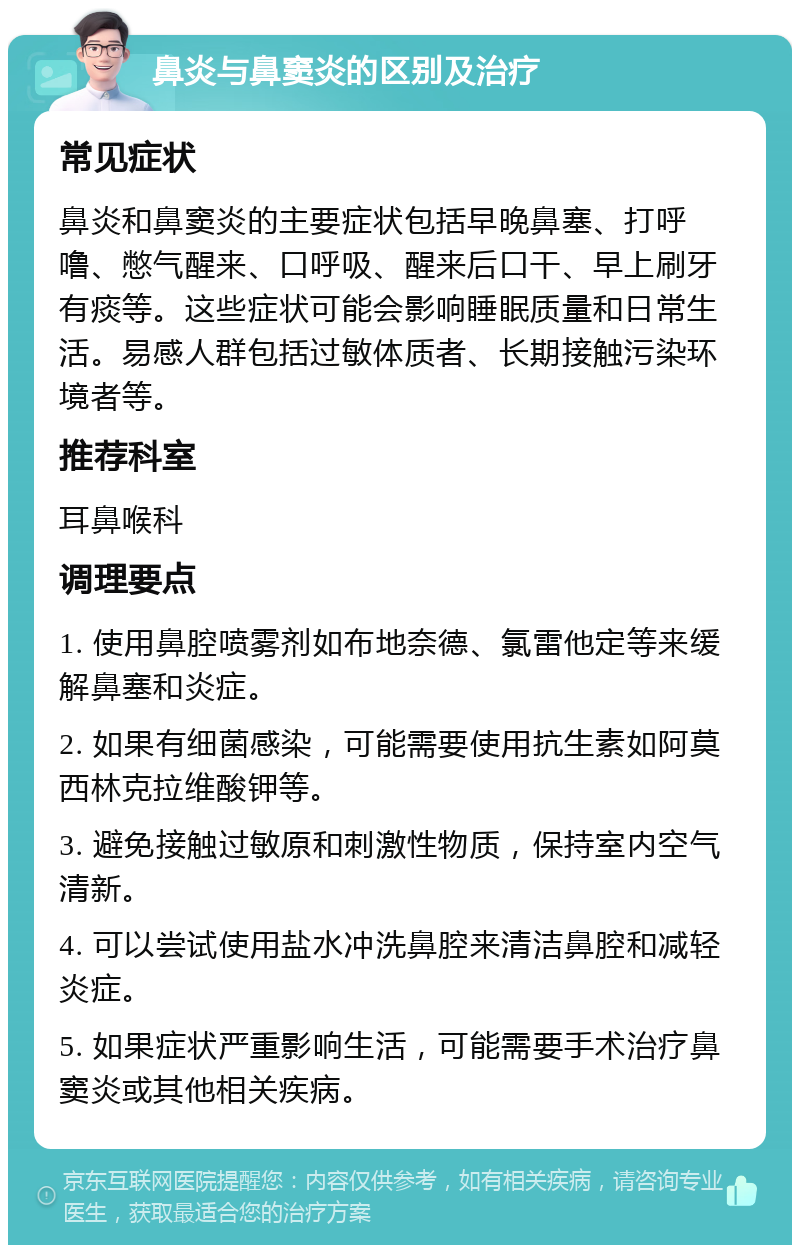 鼻炎与鼻窦炎的区别及治疗 常见症状 鼻炎和鼻窦炎的主要症状包括早晚鼻塞、打呼噜、憋气醒来、口呼吸、醒来后口干、早上刷牙有痰等。这些症状可能会影响睡眠质量和日常生活。易感人群包括过敏体质者、长期接触污染环境者等。 推荐科室 耳鼻喉科 调理要点 1. 使用鼻腔喷雾剂如布地奈德、氯雷他定等来缓解鼻塞和炎症。 2. 如果有细菌感染，可能需要使用抗生素如阿莫西林克拉维酸钾等。 3. 避免接触过敏原和刺激性物质，保持室内空气清新。 4. 可以尝试使用盐水冲洗鼻腔来清洁鼻腔和减轻炎症。 5. 如果症状严重影响生活，可能需要手术治疗鼻窦炎或其他相关疾病。