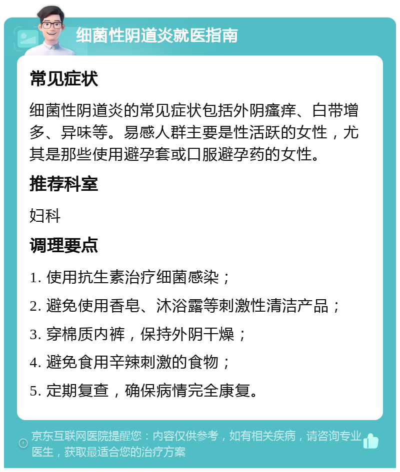 细菌性阴道炎就医指南 常见症状 细菌性阴道炎的常见症状包括外阴瘙痒、白带增多、异味等。易感人群主要是性活跃的女性，尤其是那些使用避孕套或口服避孕药的女性。 推荐科室 妇科 调理要点 1. 使用抗生素治疗细菌感染； 2. 避免使用香皂、沐浴露等刺激性清洁产品； 3. 穿棉质内裤，保持外阴干燥； 4. 避免食用辛辣刺激的食物； 5. 定期复查，确保病情完全康复。