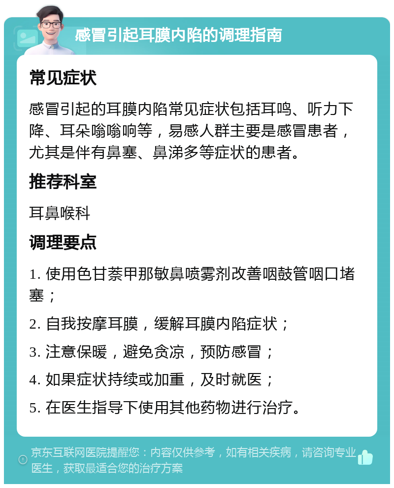 感冒引起耳膜内陷的调理指南 常见症状 感冒引起的耳膜内陷常见症状包括耳鸣、听力下降、耳朵嗡嗡响等，易感人群主要是感冒患者，尤其是伴有鼻塞、鼻涕多等症状的患者。 推荐科室 耳鼻喉科 调理要点 1. 使用色甘萘甲那敏鼻喷雾剂改善咽鼓管咽口堵塞； 2. 自我按摩耳膜，缓解耳膜内陷症状； 3. 注意保暖，避免贪凉，预防感冒； 4. 如果症状持续或加重，及时就医； 5. 在医生指导下使用其他药物进行治疗。