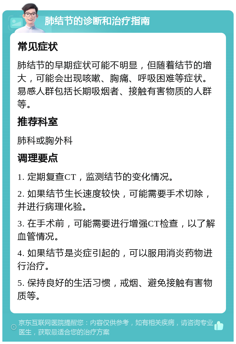 肺结节的诊断和治疗指南 常见症状 肺结节的早期症状可能不明显，但随着结节的增大，可能会出现咳嗽、胸痛、呼吸困难等症状。易感人群包括长期吸烟者、接触有害物质的人群等。 推荐科室 肺科或胸外科 调理要点 1. 定期复查CT，监测结节的变化情况。 2. 如果结节生长速度较快，可能需要手术切除，并进行病理化验。 3. 在手术前，可能需要进行增强CT检查，以了解血管情况。 4. 如果结节是炎症引起的，可以服用消炎药物进行治疗。 5. 保持良好的生活习惯，戒烟、避免接触有害物质等。