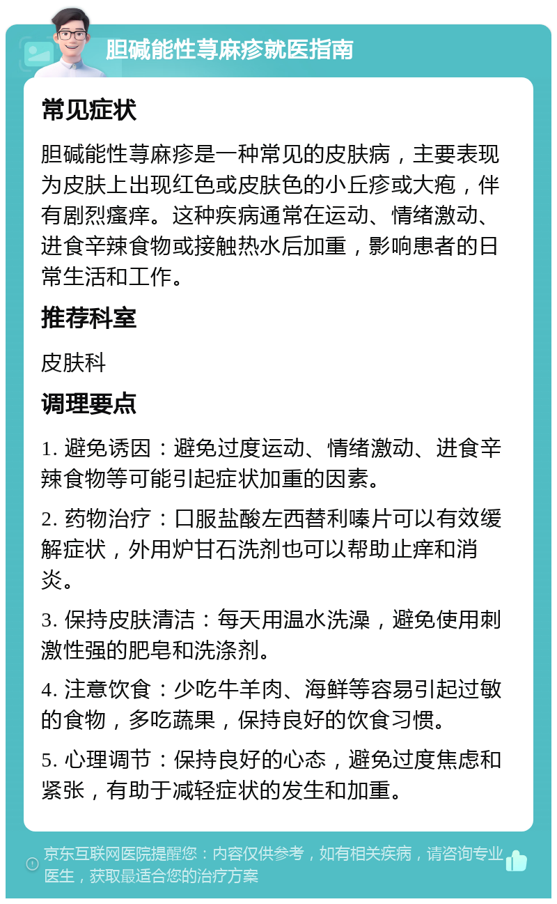 胆碱能性荨麻疹就医指南 常见症状 胆碱能性荨麻疹是一种常见的皮肤病，主要表现为皮肤上出现红色或皮肤色的小丘疹或大疱，伴有剧烈瘙痒。这种疾病通常在运动、情绪激动、进食辛辣食物或接触热水后加重，影响患者的日常生活和工作。 推荐科室 皮肤科 调理要点 1. 避免诱因：避免过度运动、情绪激动、进食辛辣食物等可能引起症状加重的因素。 2. 药物治疗：口服盐酸左西替利嗪片可以有效缓解症状，外用炉甘石洗剂也可以帮助止痒和消炎。 3. 保持皮肤清洁：每天用温水洗澡，避免使用刺激性强的肥皂和洗涤剂。 4. 注意饮食：少吃牛羊肉、海鲜等容易引起过敏的食物，多吃蔬果，保持良好的饮食习惯。 5. 心理调节：保持良好的心态，避免过度焦虑和紧张，有助于减轻症状的发生和加重。