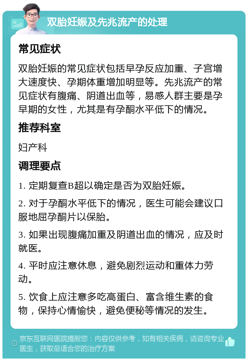 双胎妊娠及先兆流产的处理 常见症状 双胎妊娠的常见症状包括早孕反应加重、子宫增大速度快、孕期体重增加明显等。先兆流产的常见症状有腹痛、阴道出血等，易感人群主要是孕早期的女性，尤其是有孕酮水平低下的情况。 推荐科室 妇产科 调理要点 1. 定期复查B超以确定是否为双胎妊娠。 2. 对于孕酮水平低下的情况，医生可能会建议口服地屈孕酮片以保胎。 3. 如果出现腹痛加重及阴道出血的情况，应及时就医。 4. 平时应注意休息，避免剧烈运动和重体力劳动。 5. 饮食上应注意多吃高蛋白、富含维生素的食物，保持心情愉快，避免便秘等情况的发生。