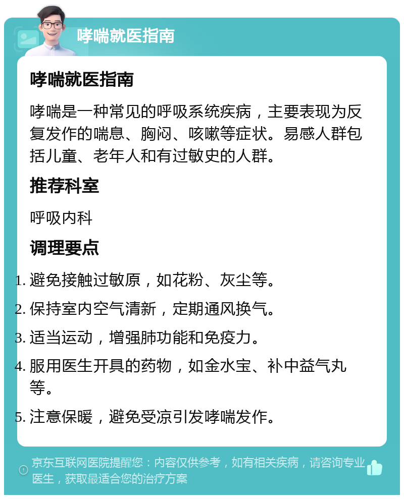 哮喘就医指南 哮喘就医指南 哮喘是一种常见的呼吸系统疾病，主要表现为反复发作的喘息、胸闷、咳嗽等症状。易感人群包括儿童、老年人和有过敏史的人群。 推荐科室 呼吸内科 调理要点 避免接触过敏原，如花粉、灰尘等。 保持室内空气清新，定期通风换气。 适当运动，增强肺功能和免疫力。 服用医生开具的药物，如金水宝、补中益气丸等。 注意保暖，避免受凉引发哮喘发作。