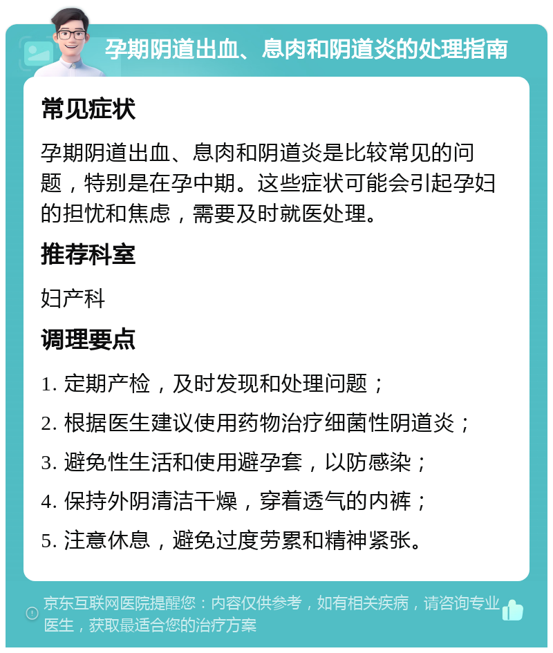 孕期阴道出血、息肉和阴道炎的处理指南 常见症状 孕期阴道出血、息肉和阴道炎是比较常见的问题，特别是在孕中期。这些症状可能会引起孕妇的担忧和焦虑，需要及时就医处理。 推荐科室 妇产科 调理要点 1. 定期产检，及时发现和处理问题； 2. 根据医生建议使用药物治疗细菌性阴道炎； 3. 避免性生活和使用避孕套，以防感染； 4. 保持外阴清洁干燥，穿着透气的内裤； 5. 注意休息，避免过度劳累和精神紧张。