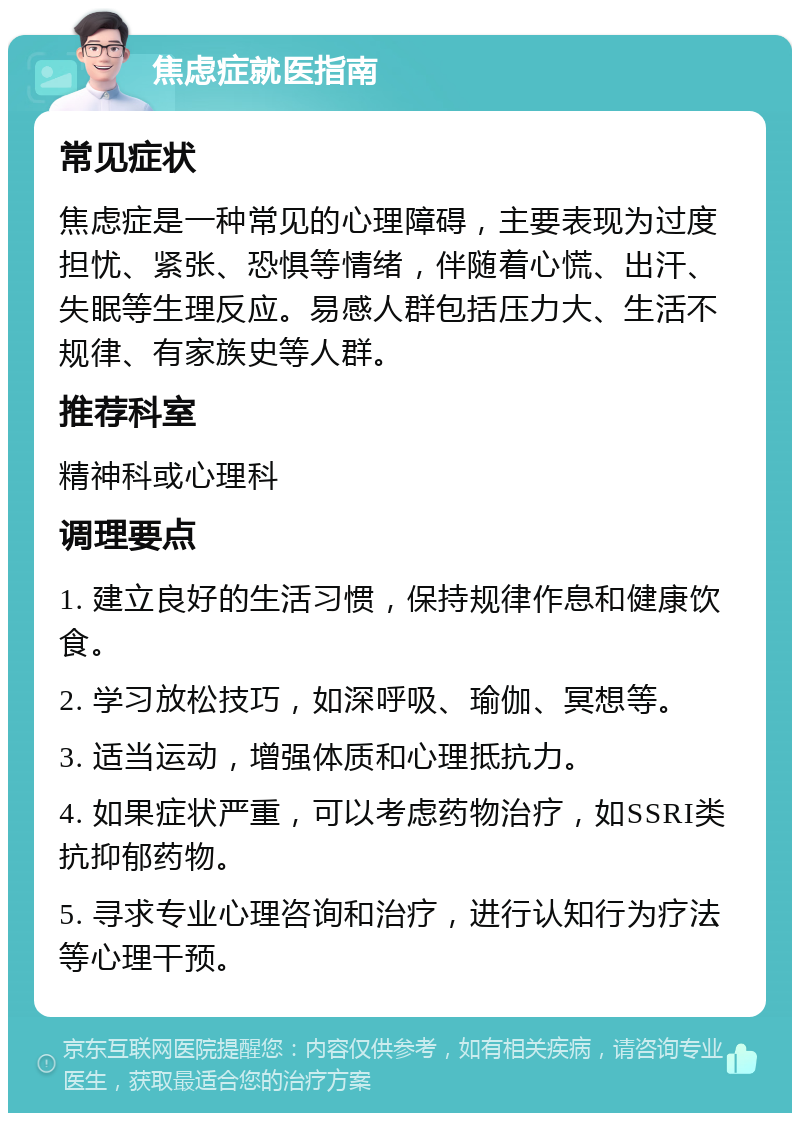 焦虑症就医指南 常见症状 焦虑症是一种常见的心理障碍，主要表现为过度担忧、紧张、恐惧等情绪，伴随着心慌、出汗、失眠等生理反应。易感人群包括压力大、生活不规律、有家族史等人群。 推荐科室 精神科或心理科 调理要点 1. 建立良好的生活习惯，保持规律作息和健康饮食。 2. 学习放松技巧，如深呼吸、瑜伽、冥想等。 3. 适当运动，增强体质和心理抵抗力。 4. 如果症状严重，可以考虑药物治疗，如SSRI类抗抑郁药物。 5. 寻求专业心理咨询和治疗，进行认知行为疗法等心理干预。