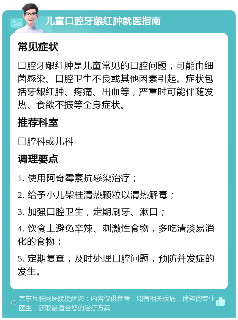 儿童口腔牙龈红肿就医指南 常见症状 口腔牙龈红肿是儿童常见的口腔问题，可能由细菌感染、口腔卫生不良或其他因素引起。症状包括牙龈红肿、疼痛、出血等，严重时可能伴随发热、食欲不振等全身症状。 推荐科室 口腔科或儿科 调理要点 1. 使用阿奇霉素抗感染治疗； 2. 给予小儿柴桂清热颗粒以清热解毒； 3. 加强口腔卫生，定期刷牙、漱口； 4. 饮食上避免辛辣、刺激性食物，多吃清淡易消化的食物； 5. 定期复查，及时处理口腔问题，预防并发症的发生。