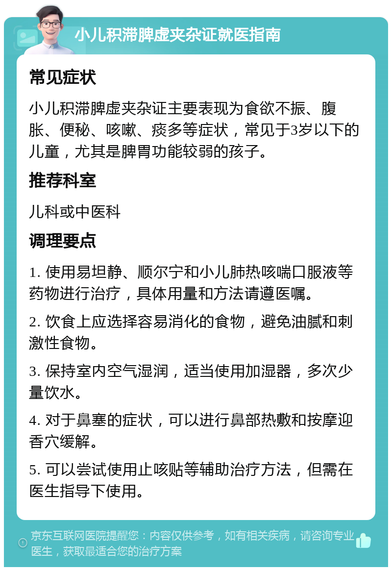 小儿积滞脾虚夹杂证就医指南 常见症状 小儿积滞脾虚夹杂证主要表现为食欲不振、腹胀、便秘、咳嗽、痰多等症状，常见于3岁以下的儿童，尤其是脾胃功能较弱的孩子。 推荐科室 儿科或中医科 调理要点 1. 使用易坦静、顺尔宁和小儿肺热咳喘口服液等药物进行治疗，具体用量和方法请遵医嘱。 2. 饮食上应选择容易消化的食物，避免油腻和刺激性食物。 3. 保持室内空气湿润，适当使用加湿器，多次少量饮水。 4. 对于鼻塞的症状，可以进行鼻部热敷和按摩迎香穴缓解。 5. 可以尝试使用止咳贴等辅助治疗方法，但需在医生指导下使用。