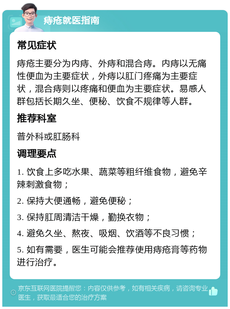 痔疮就医指南 常见症状 痔疮主要分为内痔、外痔和混合痔。内痔以无痛性便血为主要症状，外痔以肛门疼痛为主要症状，混合痔则以疼痛和便血为主要症状。易感人群包括长期久坐、便秘、饮食不规律等人群。 推荐科室 普外科或肛肠科 调理要点 1. 饮食上多吃水果、蔬菜等粗纤维食物，避免辛辣刺激食物； 2. 保持大便通畅，避免便秘； 3. 保持肛周清洁干燥，勤换衣物； 4. 避免久坐、熬夜、吸烟、饮酒等不良习惯； 5. 如有需要，医生可能会推荐使用痔疮膏等药物进行治疗。