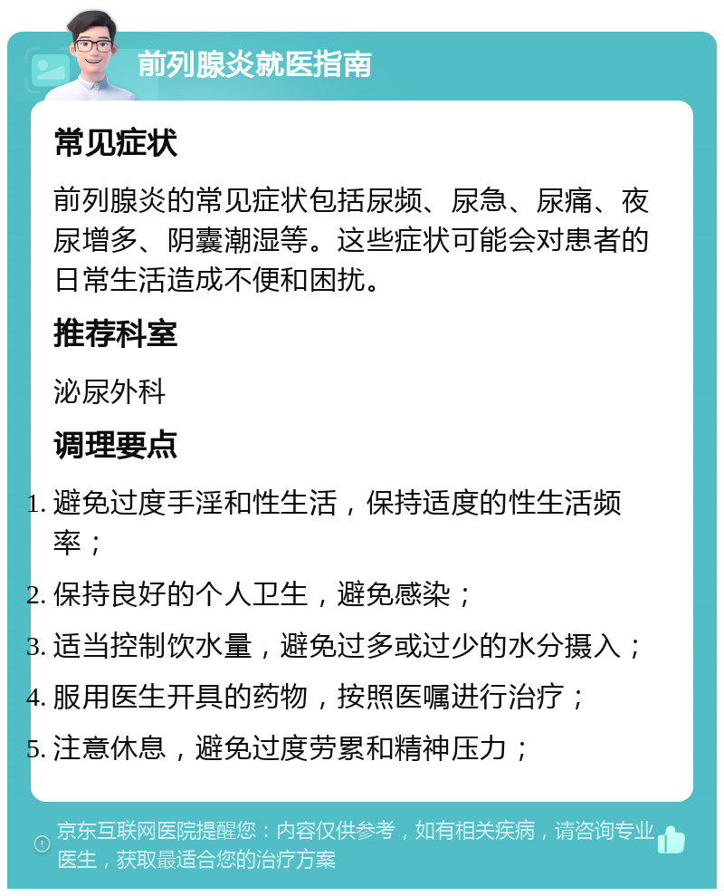 前列腺炎就医指南 常见症状 前列腺炎的常见症状包括尿频、尿急、尿痛、夜尿增多、阴囊潮湿等。这些症状可能会对患者的日常生活造成不便和困扰。 推荐科室 泌尿外科 调理要点 避免过度手淫和性生活，保持适度的性生活频率； 保持良好的个人卫生，避免感染； 适当控制饮水量，避免过多或过少的水分摄入； 服用医生开具的药物，按照医嘱进行治疗； 注意休息，避免过度劳累和精神压力；