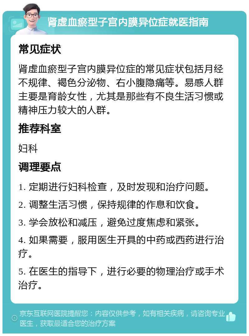 肾虚血瘀型子宫内膜异位症就医指南 常见症状 肾虚血瘀型子宫内膜异位症的常见症状包括月经不规律、褐色分泌物、右小腹隐痛等。易感人群主要是育龄女性，尤其是那些有不良生活习惯或精神压力较大的人群。 推荐科室 妇科 调理要点 1. 定期进行妇科检查，及时发现和治疗问题。 2. 调整生活习惯，保持规律的作息和饮食。 3. 学会放松和减压，避免过度焦虑和紧张。 4. 如果需要，服用医生开具的中药或西药进行治疗。 5. 在医生的指导下，进行必要的物理治疗或手术治疗。