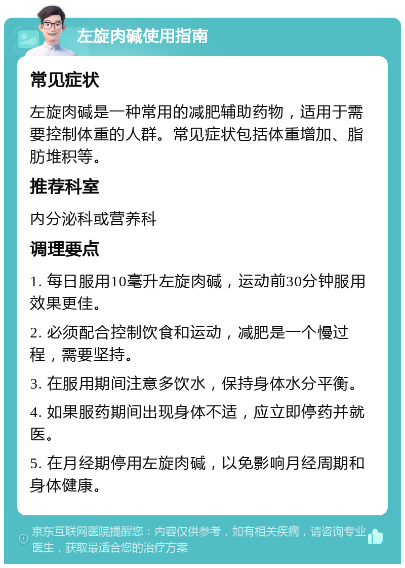 左旋肉碱使用指南 常见症状 左旋肉碱是一种常用的减肥辅助药物，适用于需要控制体重的人群。常见症状包括体重增加、脂肪堆积等。 推荐科室 内分泌科或营养科 调理要点 1. 每日服用10毫升左旋肉碱，运动前30分钟服用效果更佳。 2. 必须配合控制饮食和运动，减肥是一个慢过程，需要坚持。 3. 在服用期间注意多饮水，保持身体水分平衡。 4. 如果服药期间出现身体不适，应立即停药并就医。 5. 在月经期停用左旋肉碱，以免影响月经周期和身体健康。