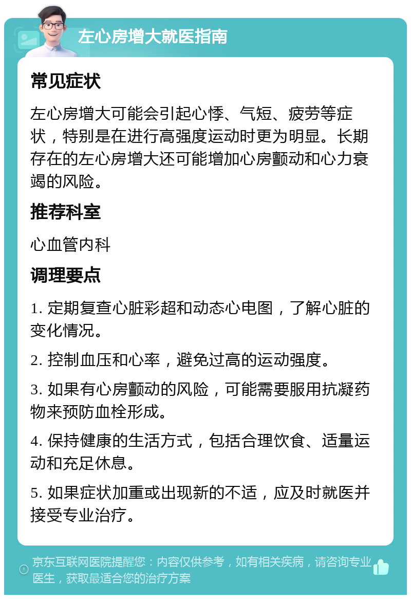 左心房增大就医指南 常见症状 左心房增大可能会引起心悸、气短、疲劳等症状，特别是在进行高强度运动时更为明显。长期存在的左心房增大还可能增加心房颤动和心力衰竭的风险。 推荐科室 心血管内科 调理要点 1. 定期复查心脏彩超和动态心电图，了解心脏的变化情况。 2. 控制血压和心率，避免过高的运动强度。 3. 如果有心房颤动的风险，可能需要服用抗凝药物来预防血栓形成。 4. 保持健康的生活方式，包括合理饮食、适量运动和充足休息。 5. 如果症状加重或出现新的不适，应及时就医并接受专业治疗。