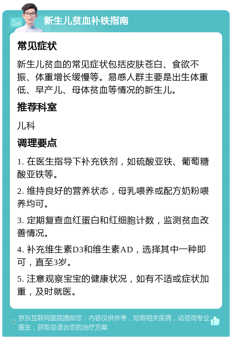 新生儿贫血补铁指南 常见症状 新生儿贫血的常见症状包括皮肤苍白、食欲不振、体重增长缓慢等。易感人群主要是出生体重低、早产儿、母体贫血等情况的新生儿。 推荐科室 儿科 调理要点 1. 在医生指导下补充铁剂，如硫酸亚铁、葡萄糖酸亚铁等。 2. 维持良好的营养状态，母乳喂养或配方奶粉喂养均可。 3. 定期复查血红蛋白和红细胞计数，监测贫血改善情况。 4. 补充维生素D3和维生素AD，选择其中一种即可，直至3岁。 5. 注意观察宝宝的健康状况，如有不适或症状加重，及时就医。