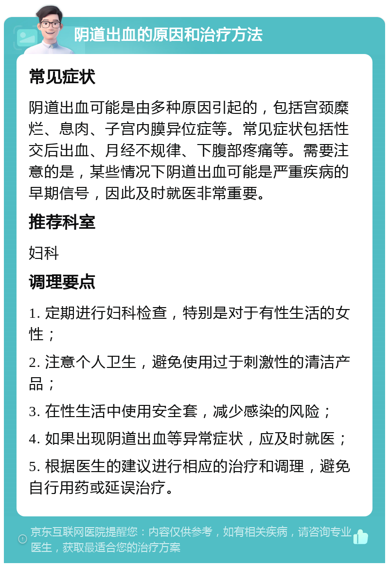 阴道出血的原因和治疗方法 常见症状 阴道出血可能是由多种原因引起的，包括宫颈糜烂、息肉、子宫内膜异位症等。常见症状包括性交后出血、月经不规律、下腹部疼痛等。需要注意的是，某些情况下阴道出血可能是严重疾病的早期信号，因此及时就医非常重要。 推荐科室 妇科 调理要点 1. 定期进行妇科检查，特别是对于有性生活的女性； 2. 注意个人卫生，避免使用过于刺激性的清洁产品； 3. 在性生活中使用安全套，减少感染的风险； 4. 如果出现阴道出血等异常症状，应及时就医； 5. 根据医生的建议进行相应的治疗和调理，避免自行用药或延误治疗。