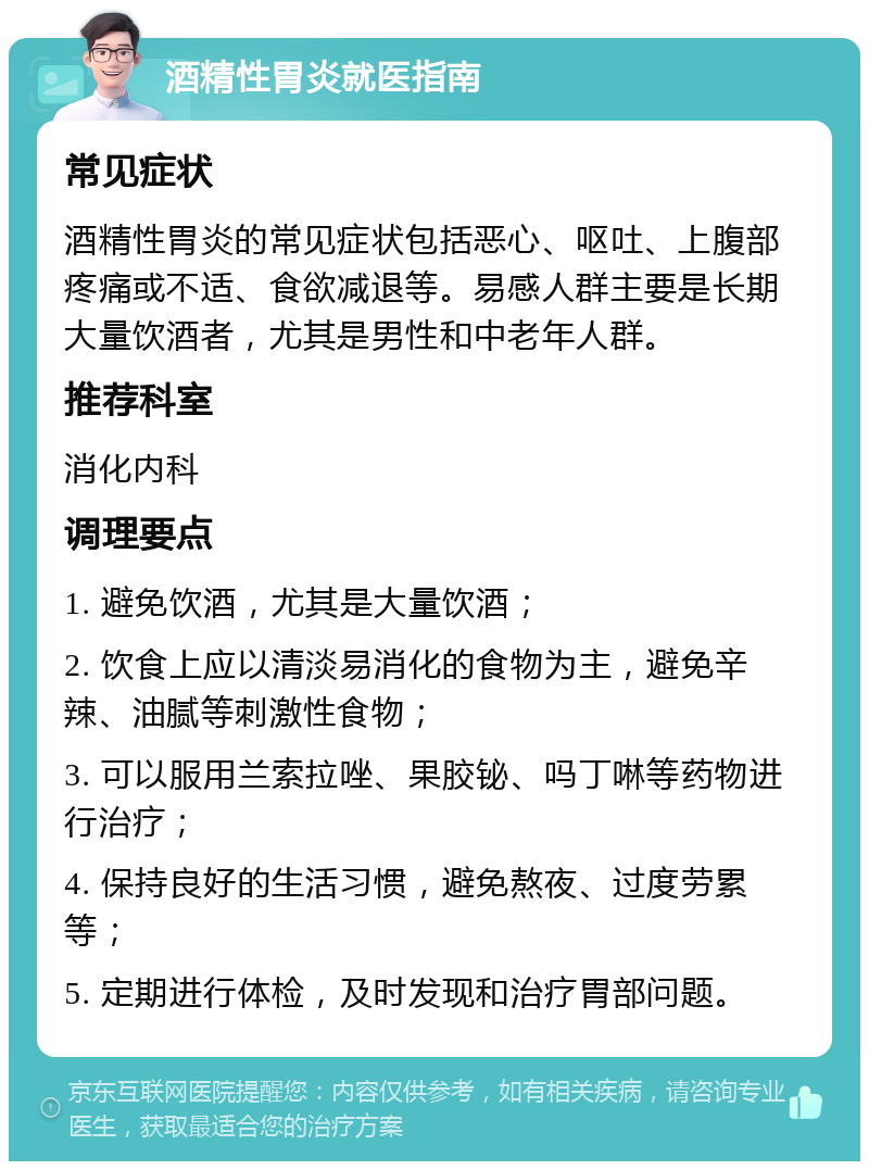 酒精性胃炎就医指南 常见症状 酒精性胃炎的常见症状包括恶心、呕吐、上腹部疼痛或不适、食欲减退等。易感人群主要是长期大量饮酒者，尤其是男性和中老年人群。 推荐科室 消化内科 调理要点 1. 避免饮酒，尤其是大量饮酒； 2. 饮食上应以清淡易消化的食物为主，避免辛辣、油腻等刺激性食物； 3. 可以服用兰索拉唑、果胶铋、吗丁啉等药物进行治疗； 4. 保持良好的生活习惯，避免熬夜、过度劳累等； 5. 定期进行体检，及时发现和治疗胃部问题。