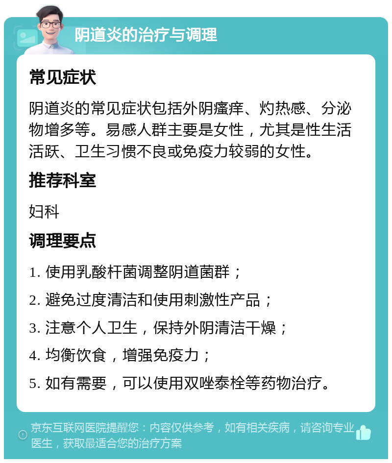 阴道炎的治疗与调理 常见症状 阴道炎的常见症状包括外阴瘙痒、灼热感、分泌物增多等。易感人群主要是女性，尤其是性生活活跃、卫生习惯不良或免疫力较弱的女性。 推荐科室 妇科 调理要点 1. 使用乳酸杆菌调整阴道菌群； 2. 避免过度清洁和使用刺激性产品； 3. 注意个人卫生，保持外阴清洁干燥； 4. 均衡饮食，增强免疫力； 5. 如有需要，可以使用双唑泰栓等药物治疗。