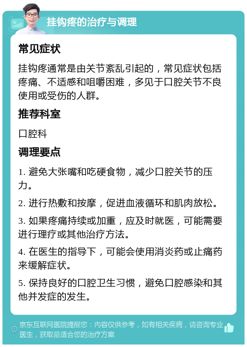 挂钩疼的治疗与调理 常见症状 挂钩疼通常是由关节紊乱引起的，常见症状包括疼痛、不适感和咀嚼困难，多见于口腔关节不良使用或受伤的人群。 推荐科室 口腔科 调理要点 1. 避免大张嘴和吃硬食物，减少口腔关节的压力。 2. 进行热敷和按摩，促进血液循环和肌肉放松。 3. 如果疼痛持续或加重，应及时就医，可能需要进行理疗或其他治疗方法。 4. 在医生的指导下，可能会使用消炎药或止痛药来缓解症状。 5. 保持良好的口腔卫生习惯，避免口腔感染和其他并发症的发生。