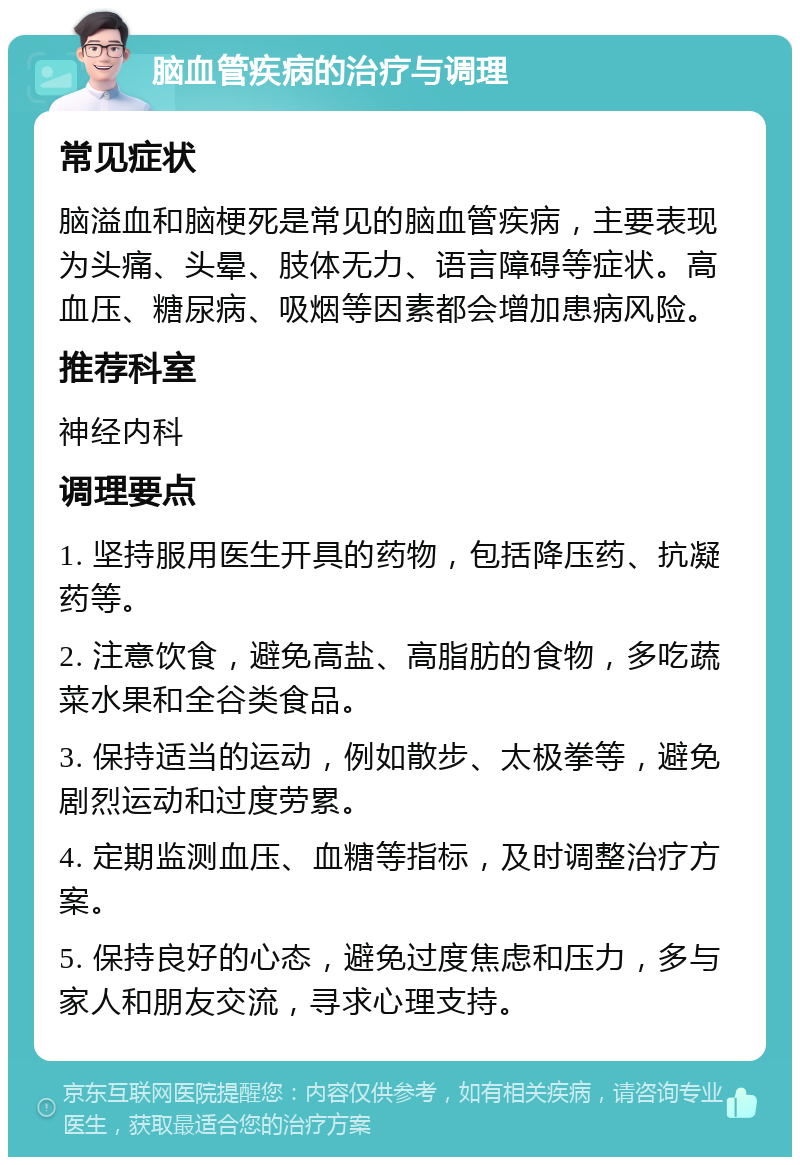 脑血管疾病的治疗与调理 常见症状 脑溢血和脑梗死是常见的脑血管疾病，主要表现为头痛、头晕、肢体无力、语言障碍等症状。高血压、糖尿病、吸烟等因素都会增加患病风险。 推荐科室 神经内科 调理要点 1. 坚持服用医生开具的药物，包括降压药、抗凝药等。 2. 注意饮食，避免高盐、高脂肪的食物，多吃蔬菜水果和全谷类食品。 3. 保持适当的运动，例如散步、太极拳等，避免剧烈运动和过度劳累。 4. 定期监测血压、血糖等指标，及时调整治疗方案。 5. 保持良好的心态，避免过度焦虑和压力，多与家人和朋友交流，寻求心理支持。