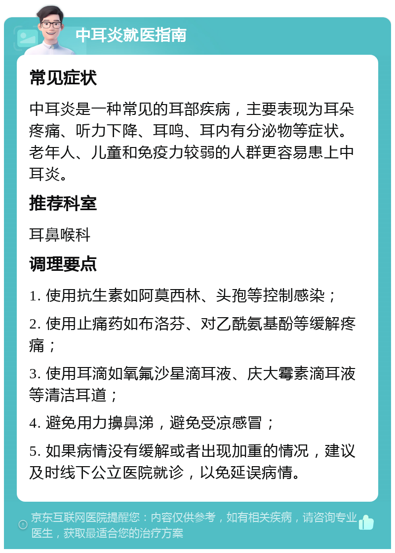 中耳炎就医指南 常见症状 中耳炎是一种常见的耳部疾病，主要表现为耳朵疼痛、听力下降、耳鸣、耳内有分泌物等症状。老年人、儿童和免疫力较弱的人群更容易患上中耳炎。 推荐科室 耳鼻喉科 调理要点 1. 使用抗生素如阿莫西林、头孢等控制感染； 2. 使用止痛药如布洛芬、对乙酰氨基酚等缓解疼痛； 3. 使用耳滴如氧氟沙星滴耳液、庆大霉素滴耳液等清洁耳道； 4. 避免用力擤鼻涕，避免受凉感冒； 5. 如果病情没有缓解或者出现加重的情况，建议及时线下公立医院就诊，以免延误病情。