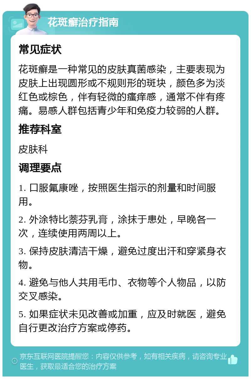 花斑癣治疗指南 常见症状 花斑癣是一种常见的皮肤真菌感染，主要表现为皮肤上出现圆形或不规则形的斑块，颜色多为淡红色或棕色，伴有轻微的瘙痒感，通常不伴有疼痛。易感人群包括青少年和免疫力较弱的人群。 推荐科室 皮肤科 调理要点 1. 口服氟康唑，按照医生指示的剂量和时间服用。 2. 外涂特比萘芬乳膏，涂抹于患处，早晚各一次，连续使用两周以上。 3. 保持皮肤清洁干燥，避免过度出汗和穿紧身衣物。 4. 避免与他人共用毛巾、衣物等个人物品，以防交叉感染。 5. 如果症状未见改善或加重，应及时就医，避免自行更改治疗方案或停药。