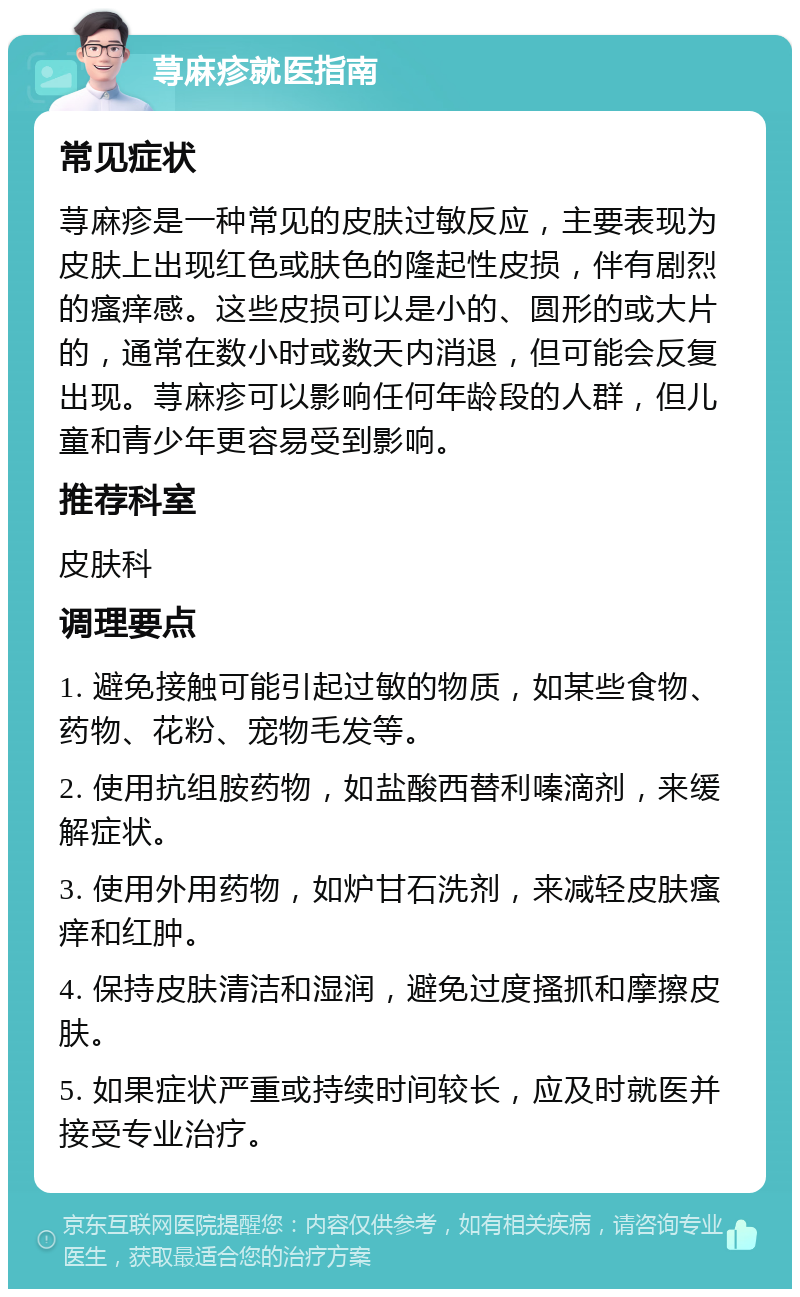 荨麻疹就医指南 常见症状 荨麻疹是一种常见的皮肤过敏反应，主要表现为皮肤上出现红色或肤色的隆起性皮损，伴有剧烈的瘙痒感。这些皮损可以是小的、圆形的或大片的，通常在数小时或数天内消退，但可能会反复出现。荨麻疹可以影响任何年龄段的人群，但儿童和青少年更容易受到影响。 推荐科室 皮肤科 调理要点 1. 避免接触可能引起过敏的物质，如某些食物、药物、花粉、宠物毛发等。 2. 使用抗组胺药物，如盐酸西替利嗪滴剂，来缓解症状。 3. 使用外用药物，如炉甘石洗剂，来减轻皮肤瘙痒和红肿。 4. 保持皮肤清洁和湿润，避免过度搔抓和摩擦皮肤。 5. 如果症状严重或持续时间较长，应及时就医并接受专业治疗。