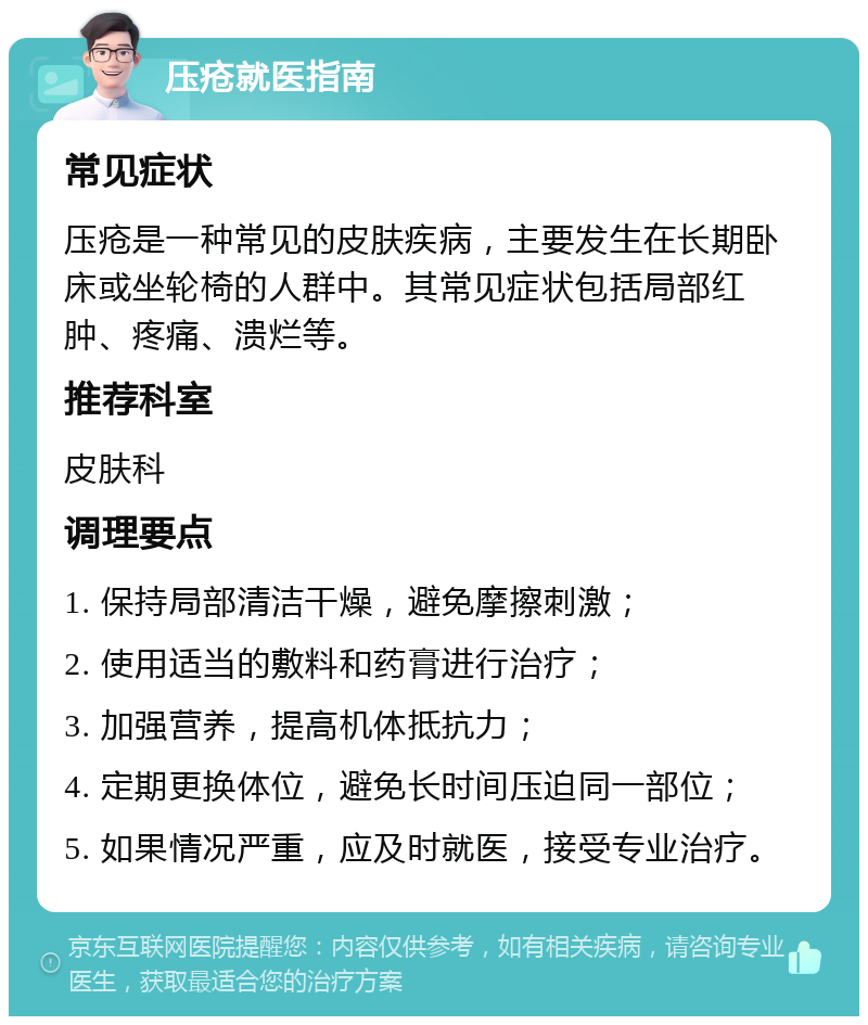 压疮就医指南 常见症状 压疮是一种常见的皮肤疾病，主要发生在长期卧床或坐轮椅的人群中。其常见症状包括局部红肿、疼痛、溃烂等。 推荐科室 皮肤科 调理要点 1. 保持局部清洁干燥，避免摩擦刺激； 2. 使用适当的敷料和药膏进行治疗； 3. 加强营养，提高机体抵抗力； 4. 定期更换体位，避免长时间压迫同一部位； 5. 如果情况严重，应及时就医，接受专业治疗。