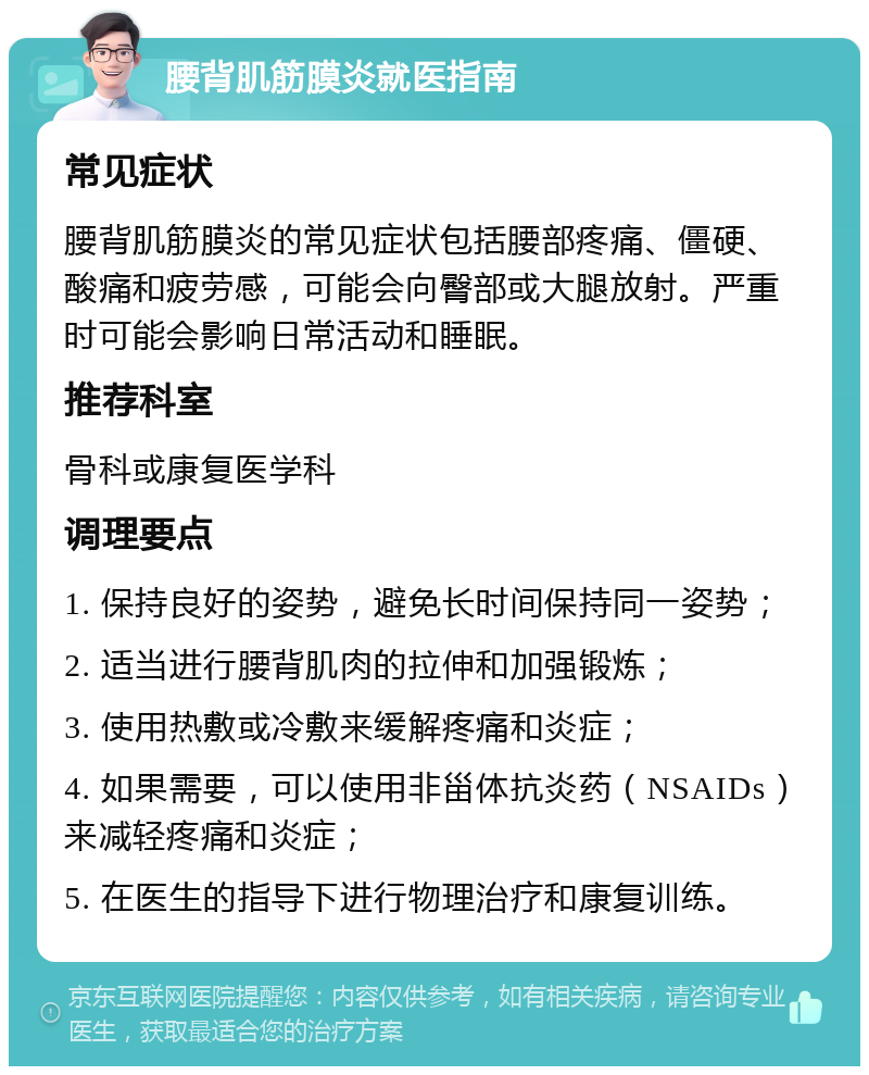 腰背肌筋膜炎就医指南 常见症状 腰背肌筋膜炎的常见症状包括腰部疼痛、僵硬、酸痛和疲劳感，可能会向臀部或大腿放射。严重时可能会影响日常活动和睡眠。 推荐科室 骨科或康复医学科 调理要点 1. 保持良好的姿势，避免长时间保持同一姿势； 2. 适当进行腰背肌肉的拉伸和加强锻炼； 3. 使用热敷或冷敷来缓解疼痛和炎症； 4. 如果需要，可以使用非甾体抗炎药（NSAIDs）来减轻疼痛和炎症； 5. 在医生的指导下进行物理治疗和康复训练。