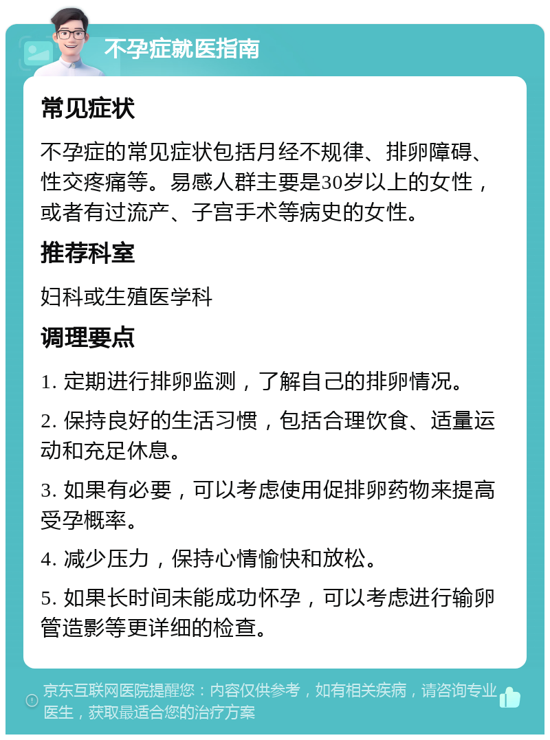 不孕症就医指南 常见症状 不孕症的常见症状包括月经不规律、排卵障碍、性交疼痛等。易感人群主要是30岁以上的女性，或者有过流产、子宫手术等病史的女性。 推荐科室 妇科或生殖医学科 调理要点 1. 定期进行排卵监测，了解自己的排卵情况。 2. 保持良好的生活习惯，包括合理饮食、适量运动和充足休息。 3. 如果有必要，可以考虑使用促排卵药物来提高受孕概率。 4. 减少压力，保持心情愉快和放松。 5. 如果长时间未能成功怀孕，可以考虑进行输卵管造影等更详细的检查。