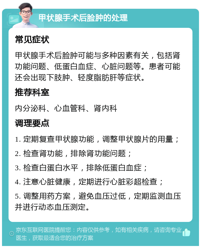 甲状腺手术后脸肿的处理 常见症状 甲状腺手术后脸肿可能与多种因素有关，包括肾功能问题、低蛋白血症、心脏问题等。患者可能还会出现下肢肿、轻度脂肪肝等症状。 推荐科室 内分泌科、心血管科、肾内科 调理要点 1. 定期复查甲状腺功能，调整甲状腺片的用量； 2. 检查肾功能，排除肾功能问题； 3. 检查白蛋白水平，排除低蛋白血症； 4. 注意心脏健康，定期进行心脏彩超检查； 5. 调整用药方案，避免血压过低，定期监测血压并进行动态血压测定。