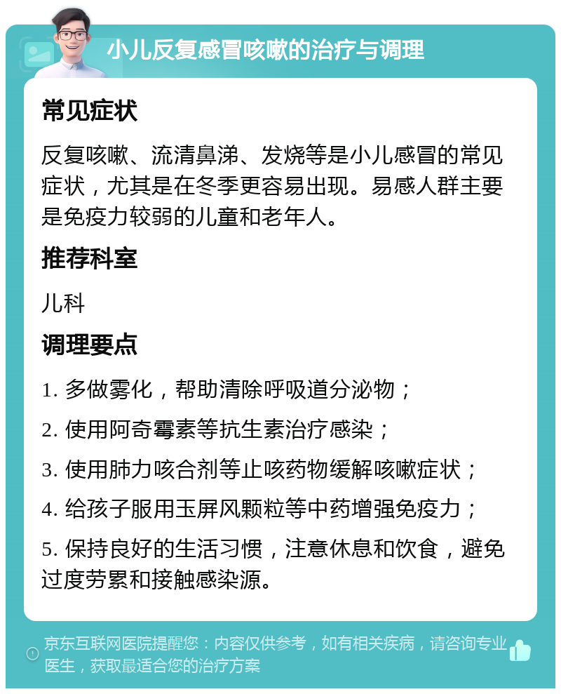 小儿反复感冒咳嗽的治疗与调理 常见症状 反复咳嗽、流清鼻涕、发烧等是小儿感冒的常见症状，尤其是在冬季更容易出现。易感人群主要是免疫力较弱的儿童和老年人。 推荐科室 儿科 调理要点 1. 多做雾化，帮助清除呼吸道分泌物； 2. 使用阿奇霉素等抗生素治疗感染； 3. 使用肺力咳合剂等止咳药物缓解咳嗽症状； 4. 给孩子服用玉屏风颗粒等中药增强免疫力； 5. 保持良好的生活习惯，注意休息和饮食，避免过度劳累和接触感染源。