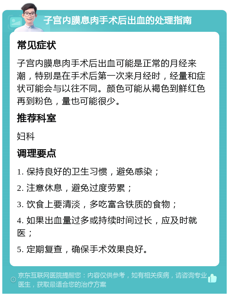 子宫内膜息肉手术后出血的处理指南 常见症状 子宫内膜息肉手术后出血可能是正常的月经来潮，特别是在手术后第一次来月经时，经量和症状可能会与以往不同。颜色可能从褐色到鲜红色再到粉色，量也可能很少。 推荐科室 妇科 调理要点 1. 保持良好的卫生习惯，避免感染； 2. 注意休息，避免过度劳累； 3. 饮食上要清淡，多吃富含铁质的食物； 4. 如果出血量过多或持续时间过长，应及时就医； 5. 定期复查，确保手术效果良好。