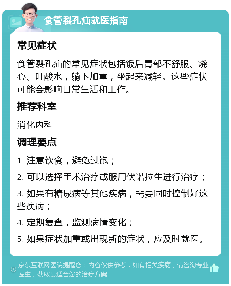 食管裂孔疝就医指南 常见症状 食管裂孔疝的常见症状包括饭后胃部不舒服、烧心、吐酸水，躺下加重，坐起来减轻。这些症状可能会影响日常生活和工作。 推荐科室 消化内科 调理要点 1. 注意饮食，避免过饱； 2. 可以选择手术治疗或服用伏诺拉生进行治疗； 3. 如果有糖尿病等其他疾病，需要同时控制好这些疾病； 4. 定期复查，监测病情变化； 5. 如果症状加重或出现新的症状，应及时就医。