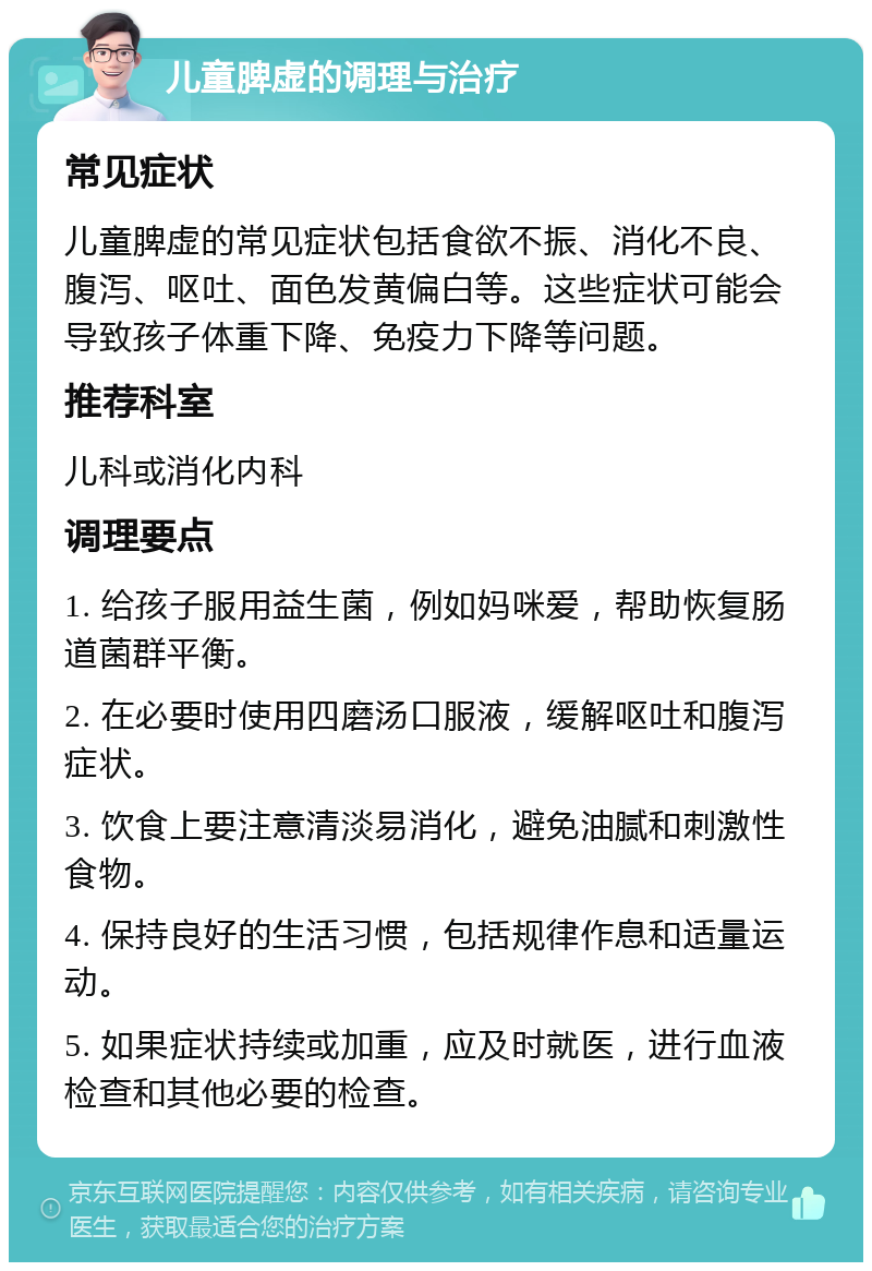 儿童脾虚的调理与治疗 常见症状 儿童脾虚的常见症状包括食欲不振、消化不良、腹泻、呕吐、面色发黄偏白等。这些症状可能会导致孩子体重下降、免疫力下降等问题。 推荐科室 儿科或消化内科 调理要点 1. 给孩子服用益生菌，例如妈咪爱，帮助恢复肠道菌群平衡。 2. 在必要时使用四磨汤口服液，缓解呕吐和腹泻症状。 3. 饮食上要注意清淡易消化，避免油腻和刺激性食物。 4. 保持良好的生活习惯，包括规律作息和适量运动。 5. 如果症状持续或加重，应及时就医，进行血液检查和其他必要的检查。