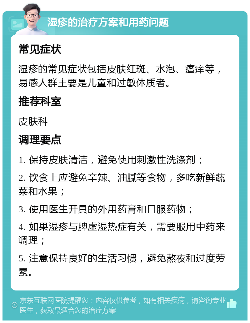 湿疹的治疗方案和用药问题 常见症状 湿疹的常见症状包括皮肤红斑、水泡、瘙痒等，易感人群主要是儿童和过敏体质者。 推荐科室 皮肤科 调理要点 1. 保持皮肤清洁，避免使用刺激性洗涤剂； 2. 饮食上应避免辛辣、油腻等食物，多吃新鲜蔬菜和水果； 3. 使用医生开具的外用药膏和口服药物； 4. 如果湿疹与脾虚湿热症有关，需要服用中药来调理； 5. 注意保持良好的生活习惯，避免熬夜和过度劳累。