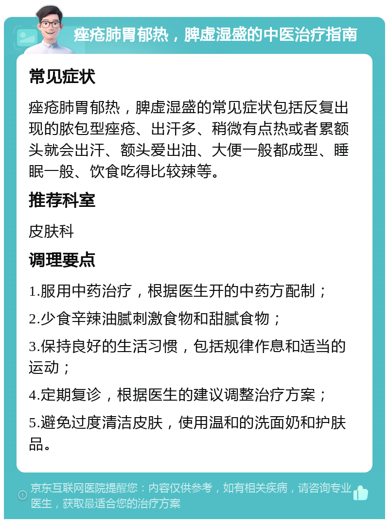 痤疮肺胃郁热，脾虚湿盛的中医治疗指南 常见症状 痤疮肺胃郁热，脾虚湿盛的常见症状包括反复出现的脓包型痤疮、出汗多、稍微有点热或者累额头就会出汗、额头爱出油、大便一般都成型、睡眠一般、饮食吃得比较辣等。 推荐科室 皮肤科 调理要点 1.服用中药治疗，根据医生开的中药方配制； 2.少食辛辣油腻刺激食物和甜腻食物； 3.保持良好的生活习惯，包括规律作息和适当的运动； 4.定期复诊，根据医生的建议调整治疗方案； 5.避免过度清洁皮肤，使用温和的洗面奶和护肤品。