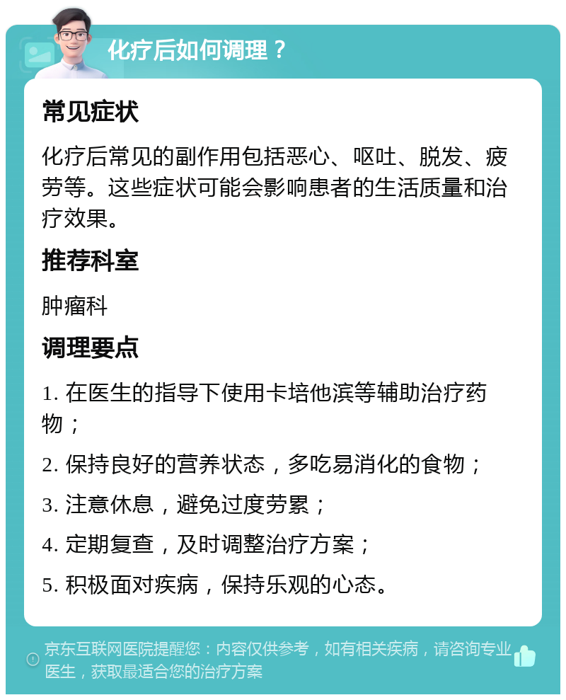 化疗后如何调理？ 常见症状 化疗后常见的副作用包括恶心、呕吐、脱发、疲劳等。这些症状可能会影响患者的生活质量和治疗效果。 推荐科室 肿瘤科 调理要点 1. 在医生的指导下使用卡培他滨等辅助治疗药物； 2. 保持良好的营养状态，多吃易消化的食物； 3. 注意休息，避免过度劳累； 4. 定期复查，及时调整治疗方案； 5. 积极面对疾病，保持乐观的心态。