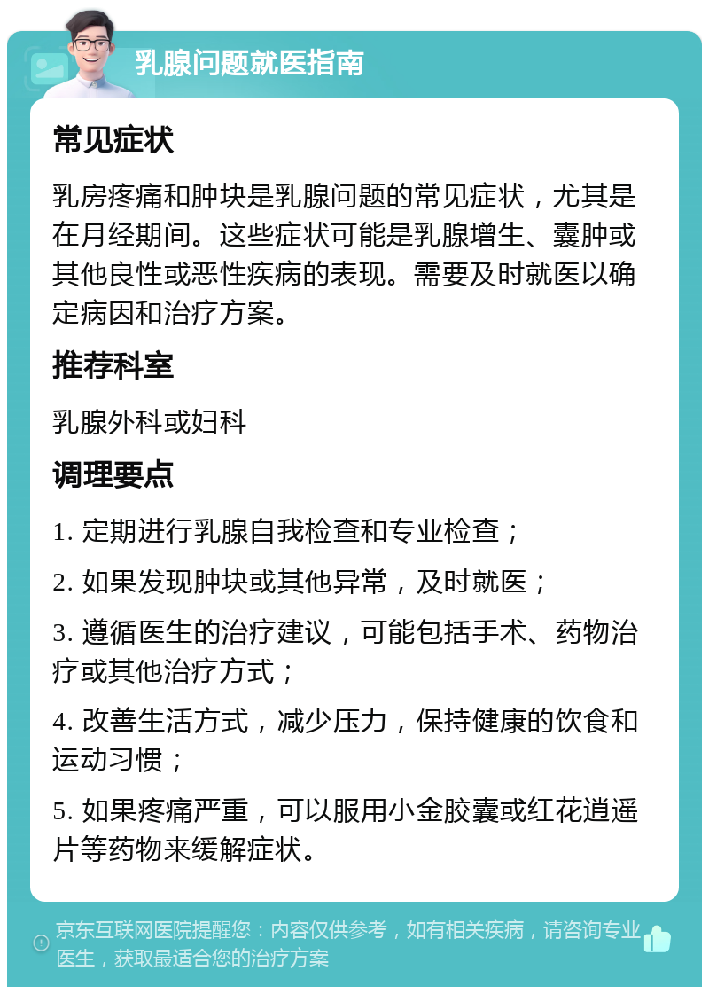 乳腺问题就医指南 常见症状 乳房疼痛和肿块是乳腺问题的常见症状，尤其是在月经期间。这些症状可能是乳腺增生、囊肿或其他良性或恶性疾病的表现。需要及时就医以确定病因和治疗方案。 推荐科室 乳腺外科或妇科 调理要点 1. 定期进行乳腺自我检查和专业检查； 2. 如果发现肿块或其他异常，及时就医； 3. 遵循医生的治疗建议，可能包括手术、药物治疗或其他治疗方式； 4. 改善生活方式，减少压力，保持健康的饮食和运动习惯； 5. 如果疼痛严重，可以服用小金胶囊或红花逍遥片等药物来缓解症状。