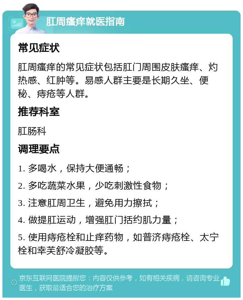 肛周瘙痒就医指南 常见症状 肛周瘙痒的常见症状包括肛门周围皮肤瘙痒、灼热感、红肿等。易感人群主要是长期久坐、便秘、痔疮等人群。 推荐科室 肛肠科 调理要点 1. 多喝水，保持大便通畅； 2. 多吃蔬菜水果，少吃刺激性食物； 3. 注意肛周卫生，避免用力擦拭； 4. 做提肛运动，增强肛门括约肌力量； 5. 使用痔疮栓和止痒药物，如普济痔疮栓、太宁栓和幸芙舒冷凝胶等。