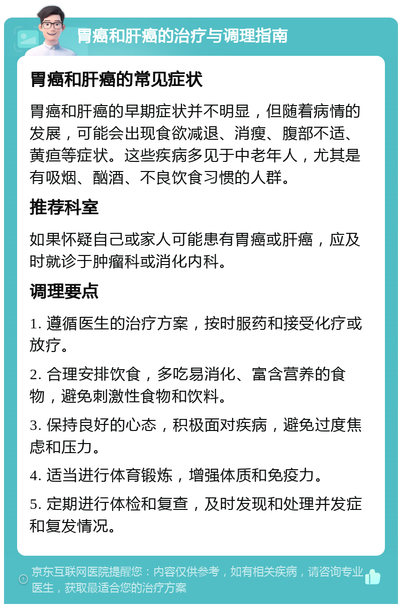 胃癌和肝癌的治疗与调理指南 胃癌和肝癌的常见症状 胃癌和肝癌的早期症状并不明显，但随着病情的发展，可能会出现食欲减退、消瘦、腹部不适、黄疸等症状。这些疾病多见于中老年人，尤其是有吸烟、酗酒、不良饮食习惯的人群。 推荐科室 如果怀疑自己或家人可能患有胃癌或肝癌，应及时就诊于肿瘤科或消化内科。 调理要点 1. 遵循医生的治疗方案，按时服药和接受化疗或放疗。 2. 合理安排饮食，多吃易消化、富含营养的食物，避免刺激性食物和饮料。 3. 保持良好的心态，积极面对疾病，避免过度焦虑和压力。 4. 适当进行体育锻炼，增强体质和免疫力。 5. 定期进行体检和复查，及时发现和处理并发症和复发情况。