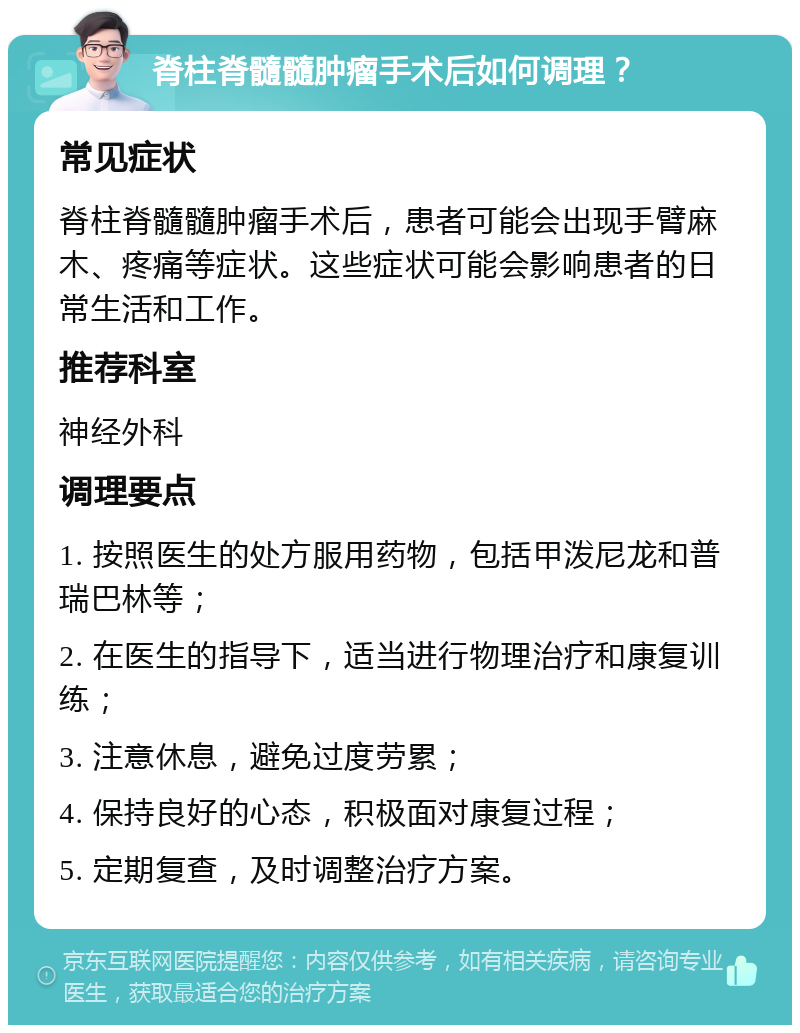 脊柱脊髓髓肿瘤手术后如何调理？ 常见症状 脊柱脊髓髓肿瘤手术后，患者可能会出现手臂麻木、疼痛等症状。这些症状可能会影响患者的日常生活和工作。 推荐科室 神经外科 调理要点 1. 按照医生的处方服用药物，包括甲泼尼龙和普瑞巴林等； 2. 在医生的指导下，适当进行物理治疗和康复训练； 3. 注意休息，避免过度劳累； 4. 保持良好的心态，积极面对康复过程； 5. 定期复查，及时调整治疗方案。