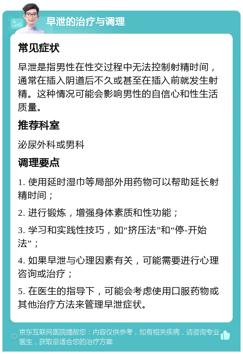 早泄的治疗与调理 常见症状 早泄是指男性在性交过程中无法控制射精时间，通常在插入阴道后不久或甚至在插入前就发生射精。这种情况可能会影响男性的自信心和性生活质量。 推荐科室 泌尿外科或男科 调理要点 1. 使用延时湿巾等局部外用药物可以帮助延长射精时间； 2. 进行锻炼，增强身体素质和性功能； 3. 学习和实践性技巧，如“挤压法”和“停-开始法”； 4. 如果早泄与心理因素有关，可能需要进行心理咨询或治疗； 5. 在医生的指导下，可能会考虑使用口服药物或其他治疗方法来管理早泄症状。