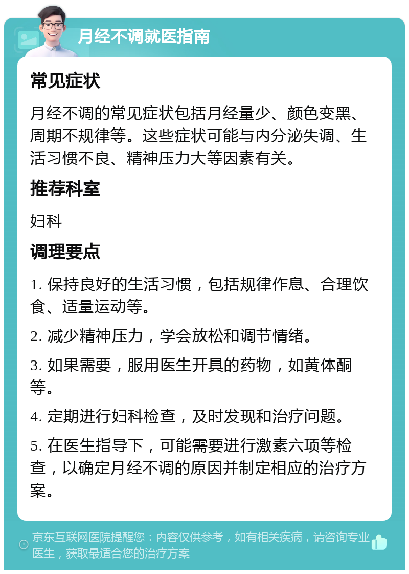 月经不调就医指南 常见症状 月经不调的常见症状包括月经量少、颜色变黑、周期不规律等。这些症状可能与内分泌失调、生活习惯不良、精神压力大等因素有关。 推荐科室 妇科 调理要点 1. 保持良好的生活习惯，包括规律作息、合理饮食、适量运动等。 2. 减少精神压力，学会放松和调节情绪。 3. 如果需要，服用医生开具的药物，如黄体酮等。 4. 定期进行妇科检查，及时发现和治疗问题。 5. 在医生指导下，可能需要进行激素六项等检查，以确定月经不调的原因并制定相应的治疗方案。