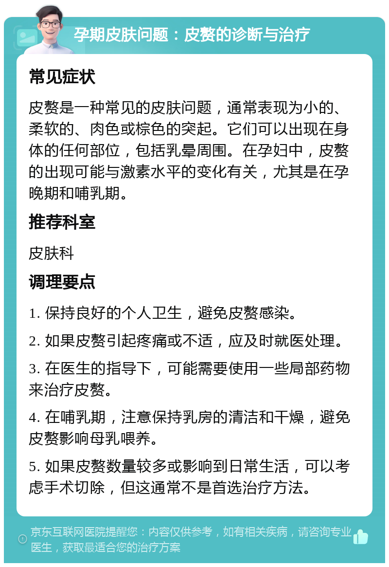 孕期皮肤问题：皮赘的诊断与治疗 常见症状 皮赘是一种常见的皮肤问题，通常表现为小的、柔软的、肉色或棕色的突起。它们可以出现在身体的任何部位，包括乳晕周围。在孕妇中，皮赘的出现可能与激素水平的变化有关，尤其是在孕晚期和哺乳期。 推荐科室 皮肤科 调理要点 1. 保持良好的个人卫生，避免皮赘感染。 2. 如果皮赘引起疼痛或不适，应及时就医处理。 3. 在医生的指导下，可能需要使用一些局部药物来治疗皮赘。 4. 在哺乳期，注意保持乳房的清洁和干燥，避免皮赘影响母乳喂养。 5. 如果皮赘数量较多或影响到日常生活，可以考虑手术切除，但这通常不是首选治疗方法。