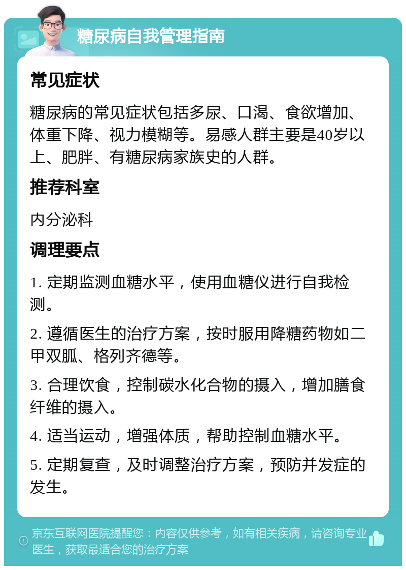 糖尿病自我管理指南 常见症状 糖尿病的常见症状包括多尿、口渴、食欲增加、体重下降、视力模糊等。易感人群主要是40岁以上、肥胖、有糖尿病家族史的人群。 推荐科室 内分泌科 调理要点 1. 定期监测血糖水平，使用血糖仪进行自我检测。 2. 遵循医生的治疗方案，按时服用降糖药物如二甲双胍、格列齐德等。 3. 合理饮食，控制碳水化合物的摄入，增加膳食纤维的摄入。 4. 适当运动，增强体质，帮助控制血糖水平。 5. 定期复查，及时调整治疗方案，预防并发症的发生。