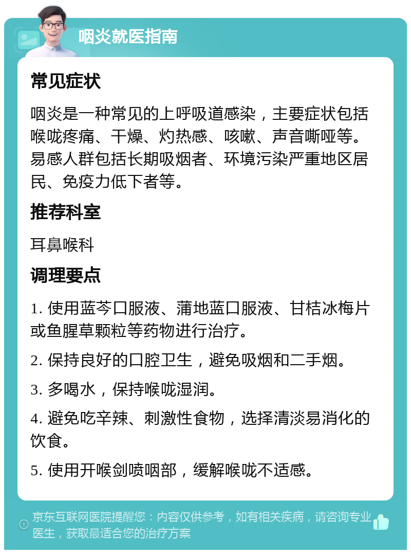 咽炎就医指南 常见症状 咽炎是一种常见的上呼吸道感染，主要症状包括喉咙疼痛、干燥、灼热感、咳嗽、声音嘶哑等。易感人群包括长期吸烟者、环境污染严重地区居民、免疫力低下者等。 推荐科室 耳鼻喉科 调理要点 1. 使用蓝芩口服液、蒲地蓝口服液、甘桔冰梅片或鱼腥草颗粒等药物进行治疗。 2. 保持良好的口腔卫生，避免吸烟和二手烟。 3. 多喝水，保持喉咙湿润。 4. 避免吃辛辣、刺激性食物，选择清淡易消化的饮食。 5. 使用开喉剑喷咽部，缓解喉咙不适感。